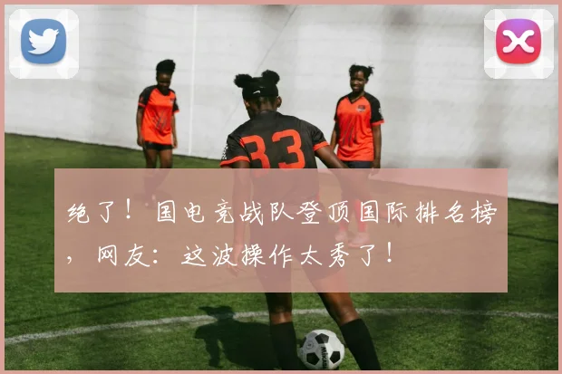 绝了！国电竞战队登顶国际排名榜，网友：这波操作太秀了！