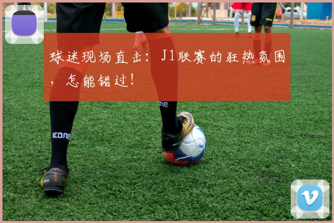 球迷现场直击：J1联赛的狂热氛围，怎能错过！