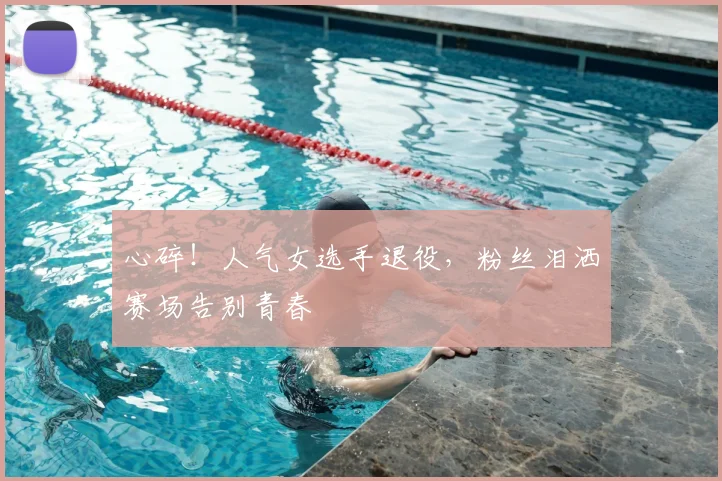 心碎!人气女选手退役,粉丝泪洒赛场告别青春