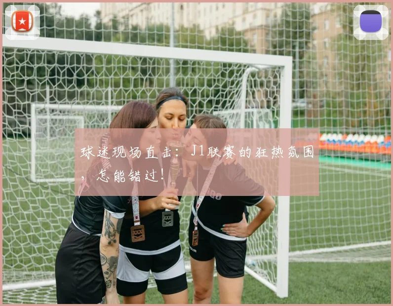 球迷现场直击:J1联赛的狂热氛围,怎能错过!