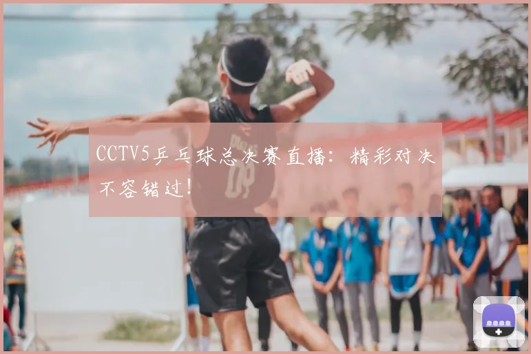 CCTV5乒乓球总决赛直播：精彩对决不容错过！