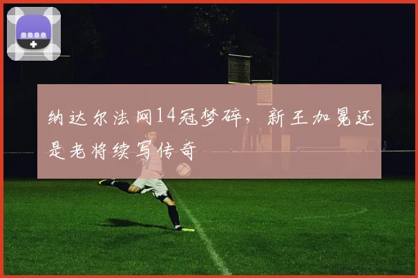 纳达尔法网14冠梦碎，新王加冕还是老将续写传奇